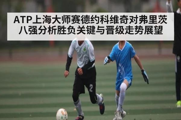ATP上海大师赛德约科维奇对弗里茨八强分析胜负关键与晋级走势展望